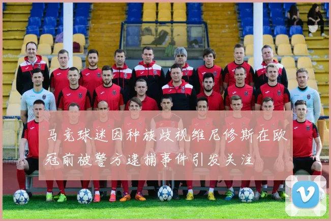 马竞球迷因种族歧视维尼修斯在欧冠前被警方逮捕事件引发关注