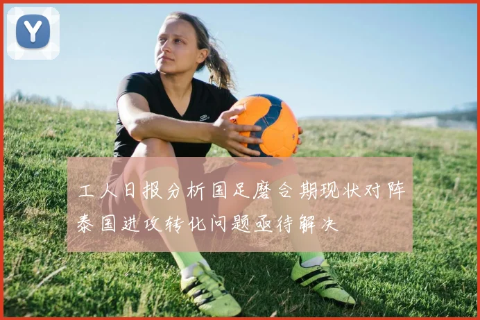工人日报分析国足磨合期现状对阵泰国进攻转化问题亟待解决