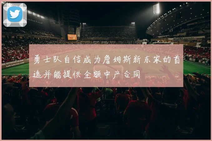 勇士队自信成为詹姆斯新东家的首选并能提供全额中产合同