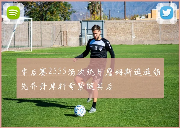 季后赛2555场次统计詹姆斯遥遥领先乔丹库科奇紧随其后