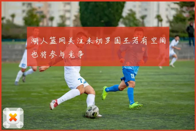 湖人篮网关注米切罗国王若有空间也将参与竞争