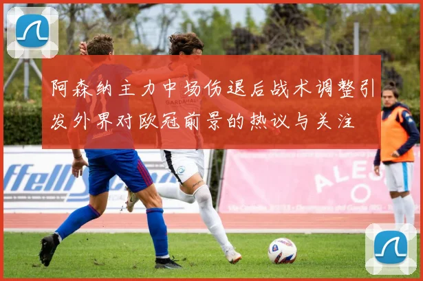 阿森纳主力中场伤退后战术调整引发外界对欧冠前景的热议与关注