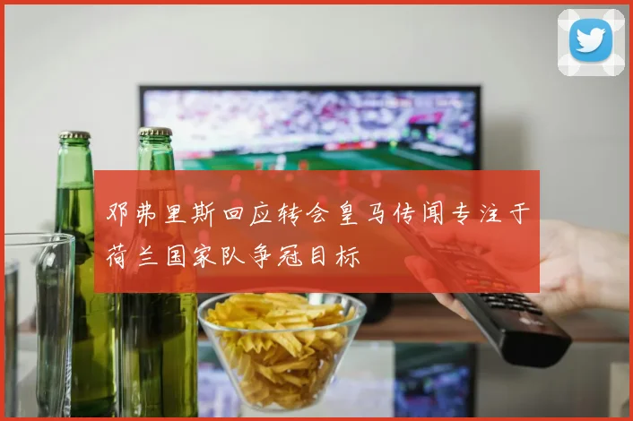 邓弗里斯回应转会皇马传闻专注于荷兰国家队争冠目标
