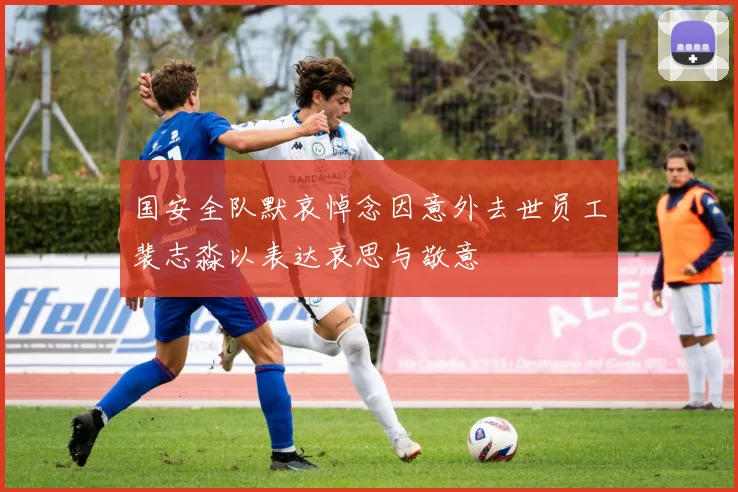 国安全队默哀悼念因意外去世员工裴志淼以表达哀思与敬意