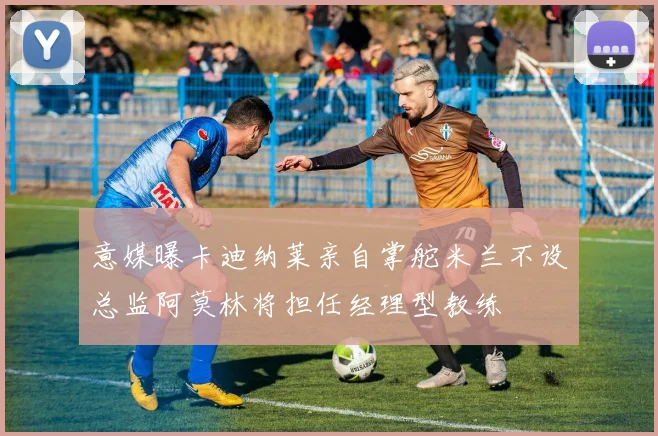 意媒曝卡迪纳莱亲自掌舵米兰不设总监阿莫林将担任经理型教练