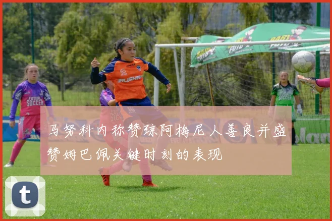 马努科内称赞琼阿梅尼人善良并盛赞姆巴佩关键时刻的表现