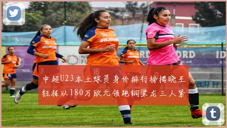 中超U23本土球员身价排行榜揭晓王钰栋以180万欧元领跑铜梁龙三人紧随其后