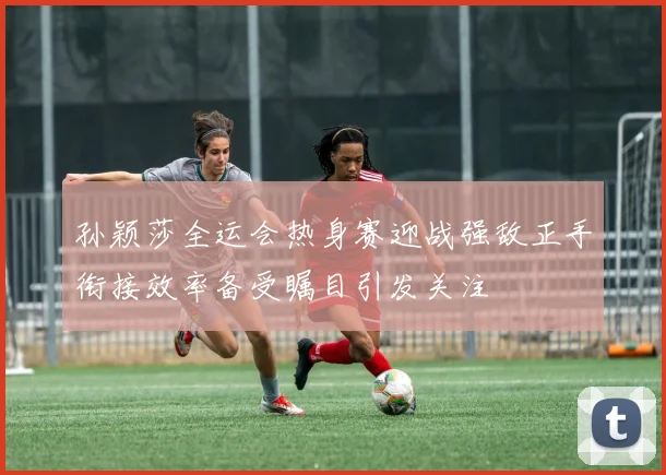 孙颖莎全运会热身赛迎战强敌正手衔接效率备受瞩目引发关注