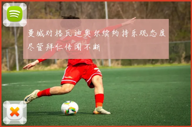 曼城对格瓦迪奥尔续约持乐观态度尽管拜仁传闻不断