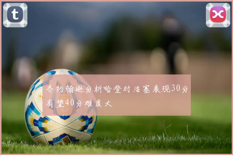 乔约翰逊分析哈登对活塞表现30分有望40分难度大