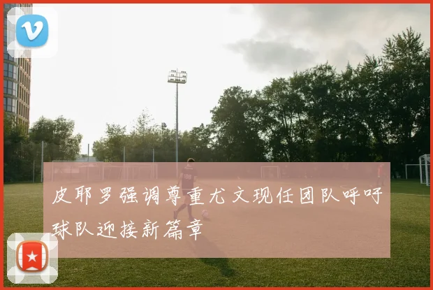 皮耶罗强调尊重尤文现任团队呼吁球队迎接新篇章