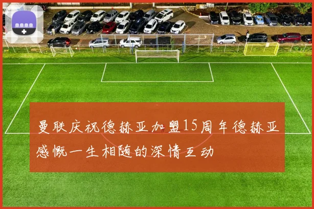 曼联庆祝德赫亚加盟15周年德赫亚感慨一生相随的深情互动