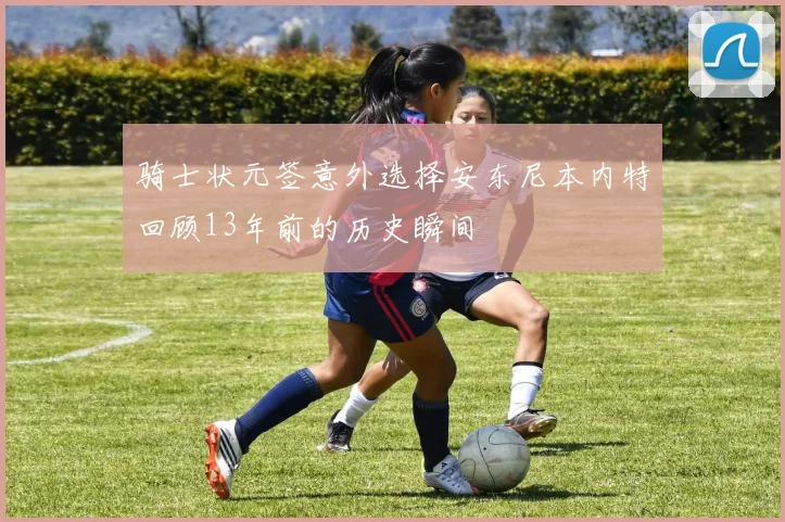 骑士状元签意外选择安东尼本内特回顾13年前的历史瞬间