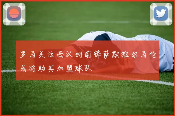 罗马关注西汉姆前锋萨默维尔马伦或将助其加盟球队