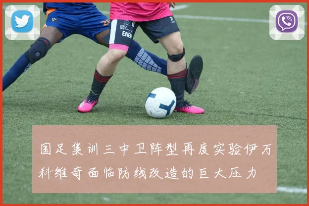 国足集训三中卫阵型再度实验伊万科维奇面临防线改造的巨大压力