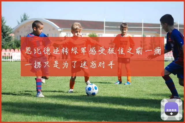 恩比德逆转绿军感受极佳之前一瘸一拐只是为了迷惑对手